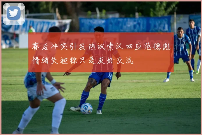 赛后冲突引发热议索汉回应范德彪情绪失控称只是友好交流