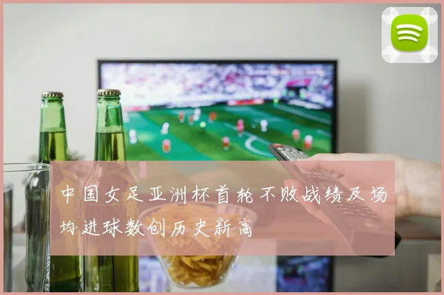 中国女足亚洲杯首轮不败战绩及场均进球数创历史新高