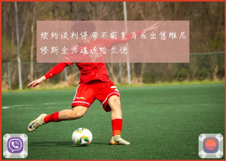 续约谈判停滞不前皇马或出售维尼修斯全力追逐哈兰德