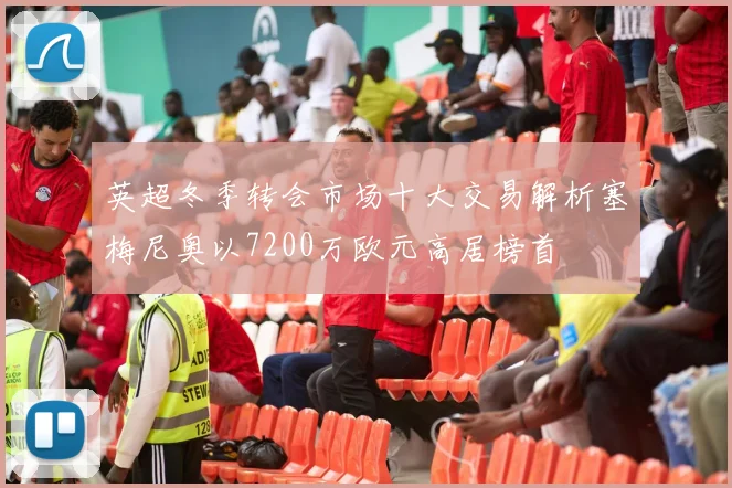 英超冬季转会市场十大交易解析塞梅尼奥以7200万欧元高居榜首