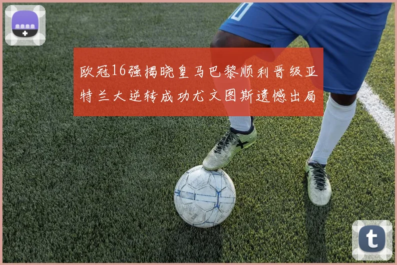 欧冠16强揭晓皇马巴黎顺利晋级亚特兰大逆转成功尤文图斯遗憾出局