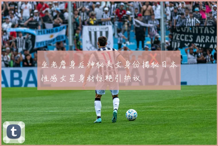 坐老詹身后神秘美女身份揭秘日本性感女星身材惊艳引热议