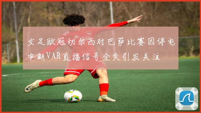 女足欧冠切尔西对巴萨比赛因停电中断VAR直播信号全失引发关注