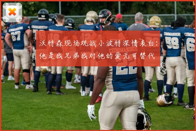 沃特森现场观战小波特深情表白：他是我兄弟我对他的爱无可替代