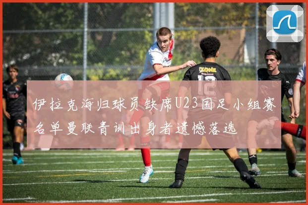 伊拉克海归球员缺席U23国足小组赛名单曼联青训出身者遗憾落选