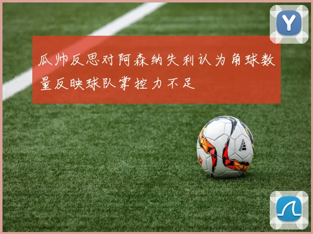 瓜帅反思对阿森纳失利认为角球数量反映球队掌控力不足