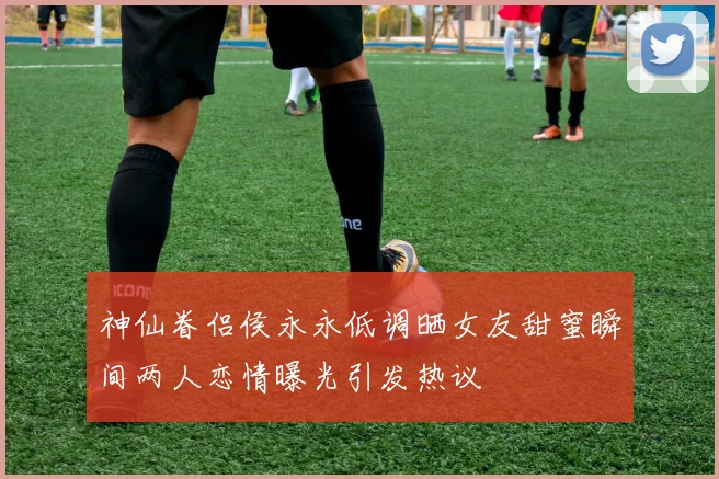 神仙眷侣侯永永低调晒女友甜蜜瞬间两人恋情曝光引发热议