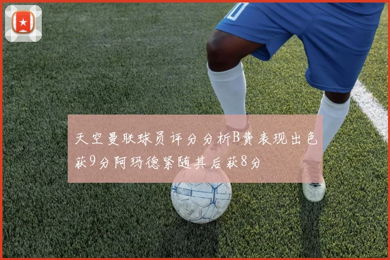 天空曼联球员评分分析B费表现出色获9分阿玛德紧随其后获8分