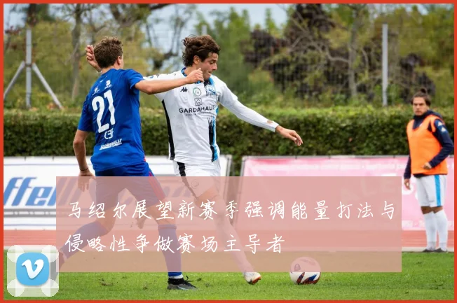 马绍尔展望新赛季强调能量打法与侵略性争做赛场主导者