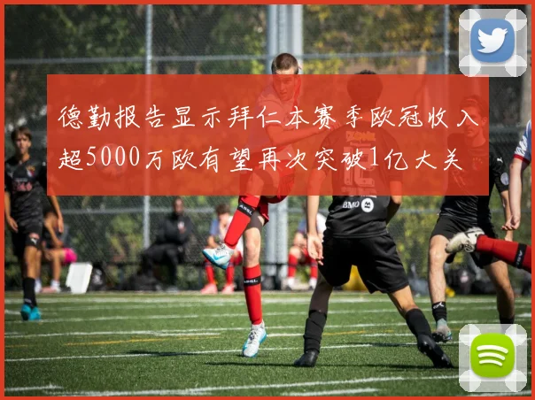 德勤报告显示拜仁本赛季欧冠收入超5000万欧有望再次突破1亿大关