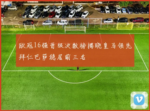 欧冠16强晋级次数榜揭晓皇马领先拜仁巴萨稳居前三名