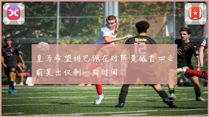 皇马希望姆巴佩在对阵曼城首回合前复出仅剩一周时间