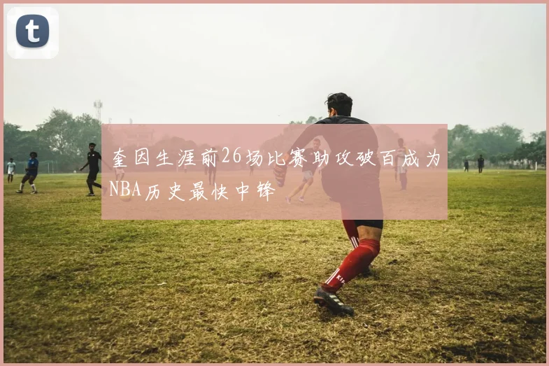 奎因生涯前26场比赛助攻破百成为NBA历史最快中锋