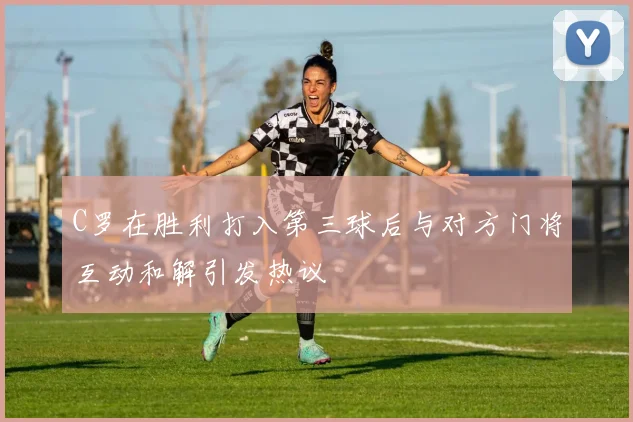 C罗在胜利打入第三球后与对方门将互动和解引发热议