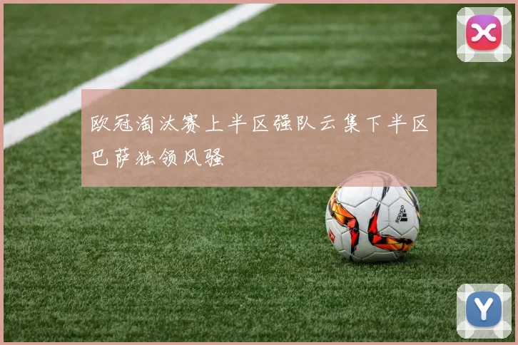 欧冠淘汰赛上半区强队云集下半区巴萨独领风骚