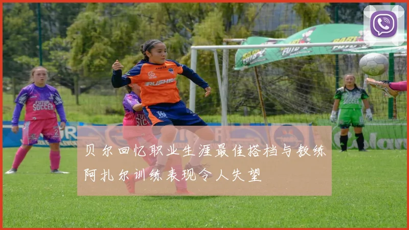 贝尔回忆职业生涯最佳搭档与教练阿扎尔训练表现令人失望
