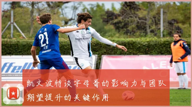 凯文波特谈字母哥的影响力与团队期望提升的关键作用