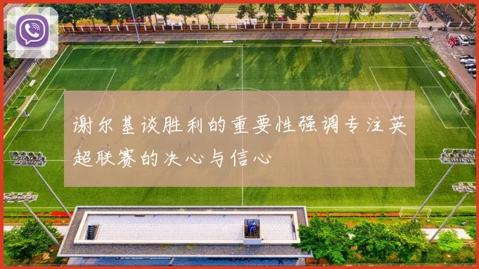 谢尔基谈胜利的重要性强调专注英超联赛的决心与信心