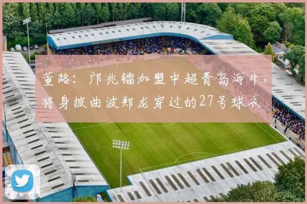 董路：邝兆镭加盟中超青岛海牛，将身披曲波郑龙穿过的27号球衣