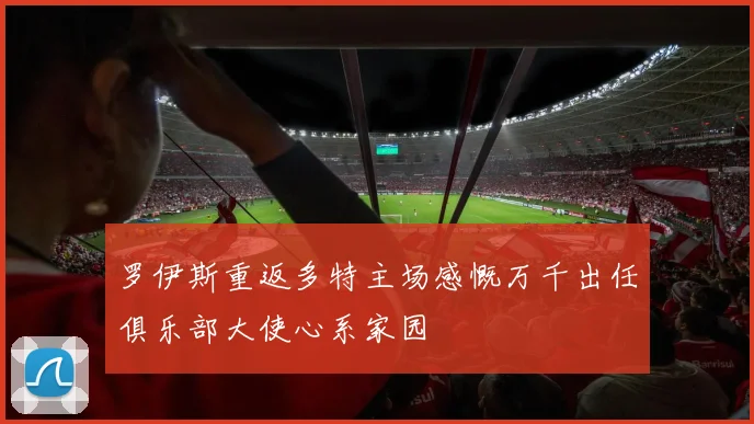罗伊斯重返多特主场感慨万千出任俱乐部大使心系家园