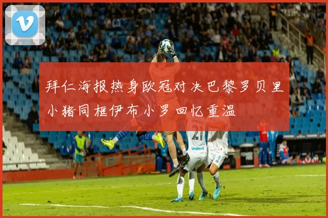 拜仁海报热身欧冠对决巴黎罗贝里小猪同框伊布小罗回忆重温