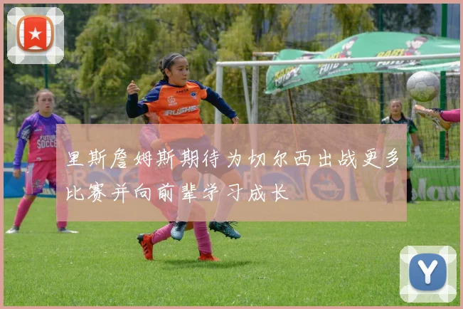 里斯詹姆斯期待为切尔西出战更多比赛并向前辈学习成长