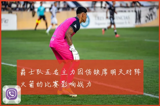 爵士队五名主力因伤缺席明天对阵火箭的比赛影响战力