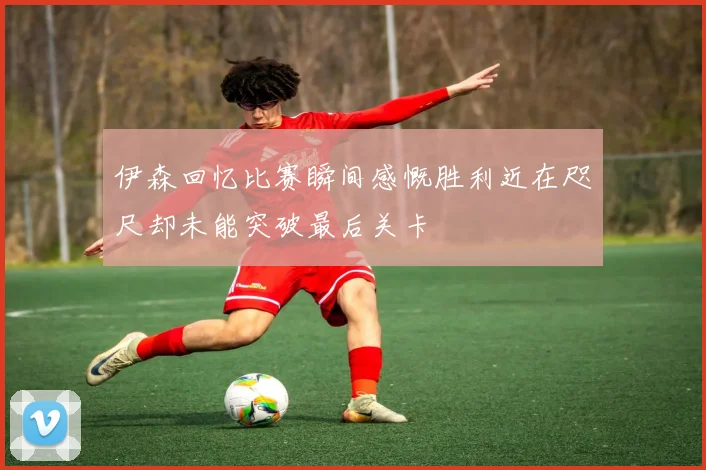 伊森回忆比赛瞬间感慨胜利近在咫尺却未能突破最后关卡