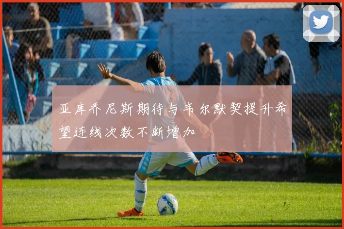 亚库乔尼斯期待与韦尔默契提升希望连线次数不断增加