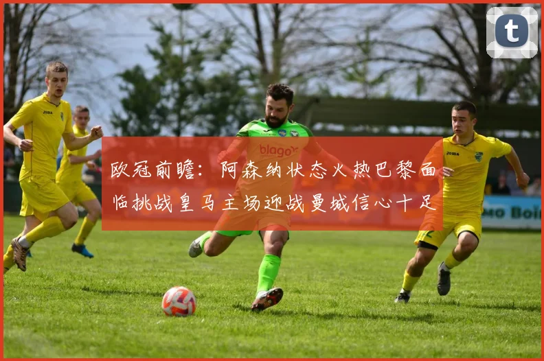 欧冠前瞻：阿森纳状态火热巴黎面临挑战皇马主场迎战曼城信心十足