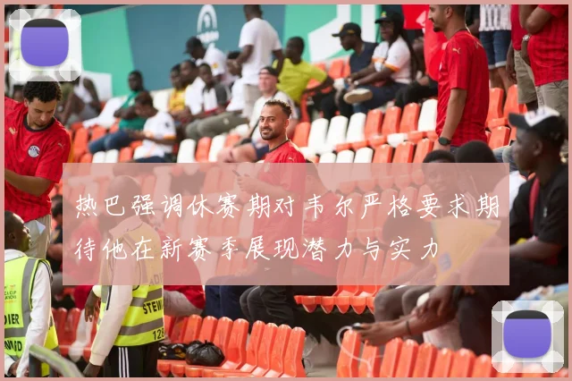 热巴强调休赛期对韦尔严格要求期待他在新赛季展现潜力与实力