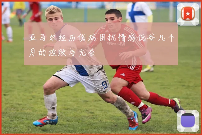 亚马尔经历伤病困扰情感低谷几个月的挫败与无奈