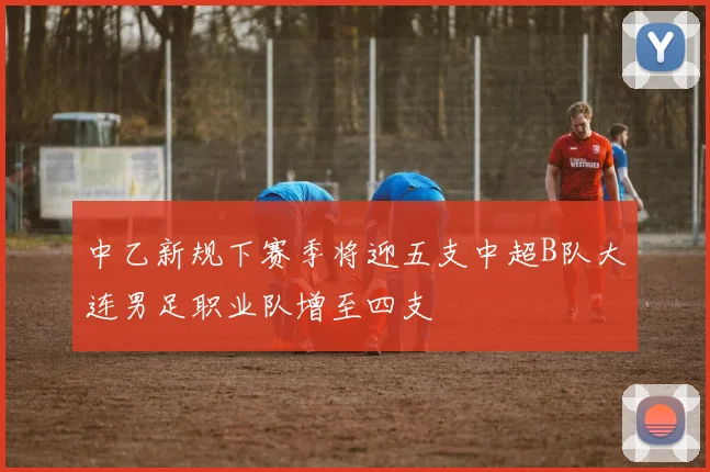 中乙新规下赛季将迎五支中超B队大连男足职业队增至四支