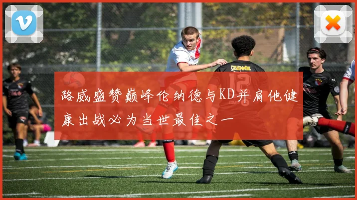 路威盛赞巅峰伦纳德与KD并肩他健康出战必为当世最佳之一