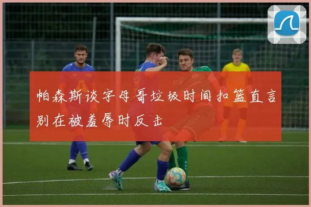 帕森斯谈字母哥垃圾时间扣篮直言别在被羞辱时反击