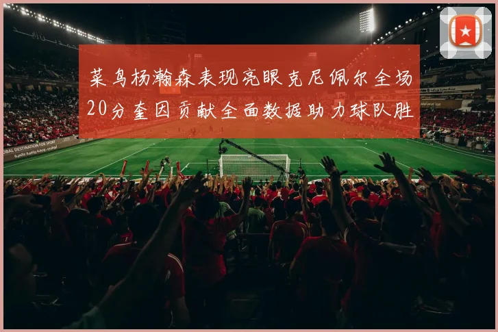 菜鸟杨瀚森表现亮眼克尼佩尔全场20分奎因贡献全面数据助力球队胜利