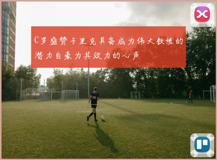 C罗盛赞卡里克具备成为伟大教练的潜力自豪为其效力的心声