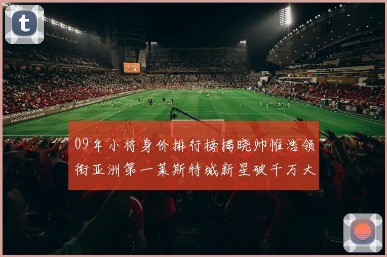 09年小将身价排行榜揭晓帅惟浩领衔亚洲第一莱斯特城新星破千万大关