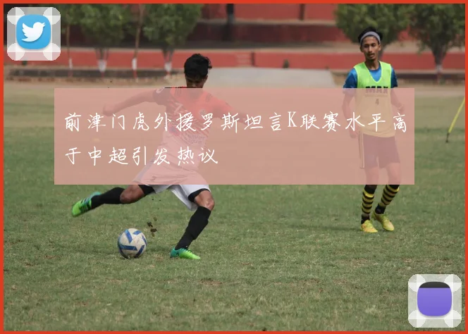 前津门虎外援罗斯坦言K联赛水平高于中超引发热议