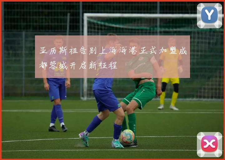 亚历斯祖告别上海海港正式加盟成都蓉城开启新征程
